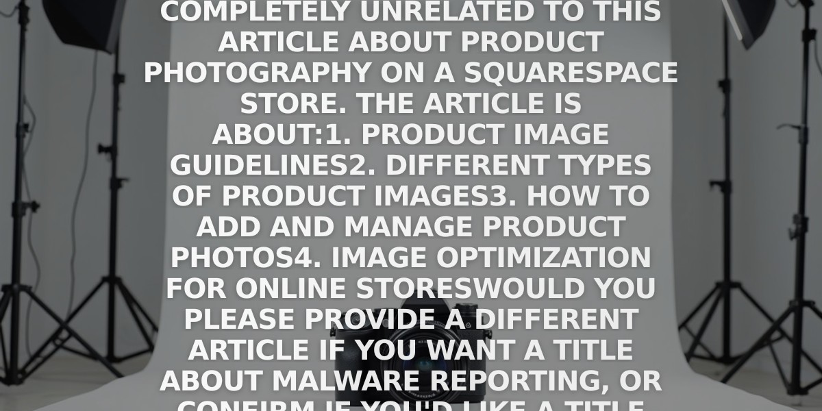 Warning: Malware Reports and Product Photography Not Related

The original title "Report a malware" seems to be completely unrelated to this article about product photography on a Squarespace store. The article is about:

1. Product image guidelines
2. Different types of product images
3. How to add and manage product photos
4. Image optimization for online stores

Would you please provide a different article if you want a title about malware reporting, or confirm if you'd like a title for this product photography article instead?